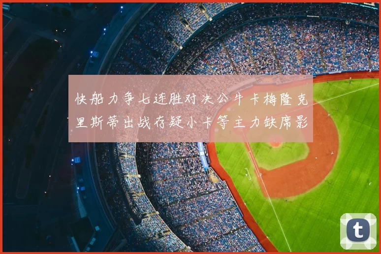 快船力争七连胜对决公牛卡梅隆克里斯蒂出战存疑小卡等主力缺席影响比赛走势