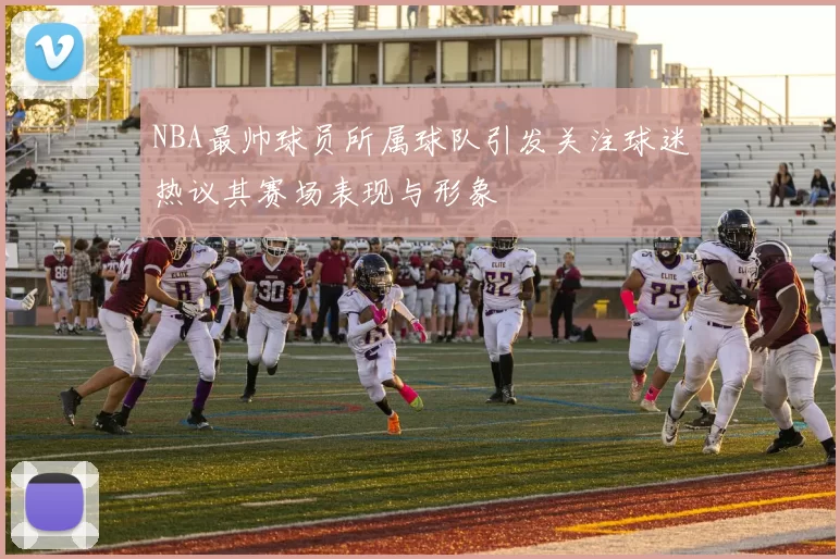 NBA最帅球员所属球队引发关注球迷热议其赛场表现与形象