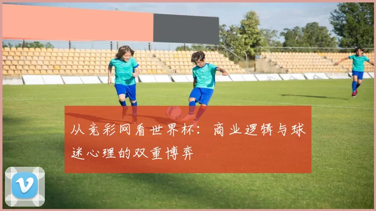从竞彩网看世界杯:商业逻辑与球迷心理的双重博弈