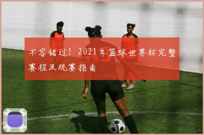 不容错过!2021年篮球世界杯完整赛程及观赛指南