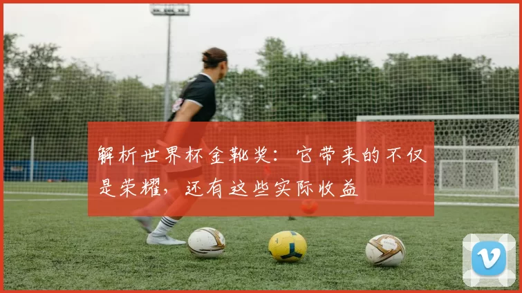 解析世界杯金靴奖:它带来的不仅是荣耀,还有这些实际收益