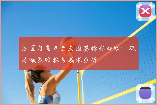 法国与乌克兰友谊赛精彩回顾：双方激烈对抗与战术分析