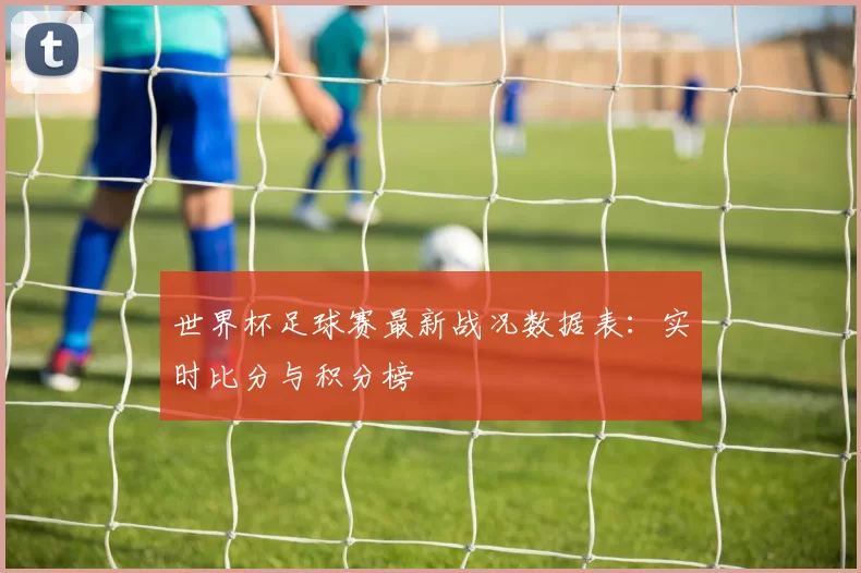 世界杯足球赛最新战况数据表:实时比分与积分榜