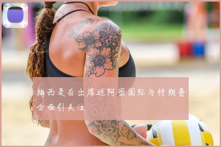 梅西是否出席迈阿密国际与特朗普会面引关注