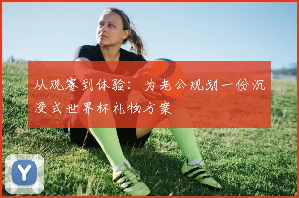 从观赛到体验：为老公规划一份沉浸式世界杯礼物方案