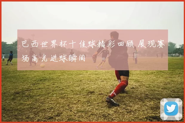 巴西世界杯十佳球精彩回顾 展现赛场高光进球瞬间