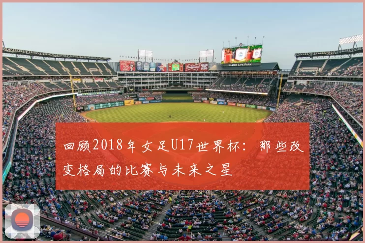 回顾2018年女足U17世界杯：那些改变格局的比赛与未来之星