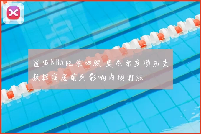 鲨鱼NBA纪录回顾 奥尼尔多项历史数据高居前列影响内线打法