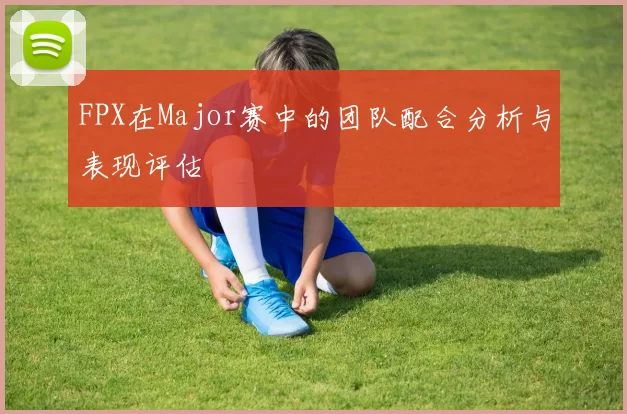 FPX在Major赛中的团队配合分析与表现评估