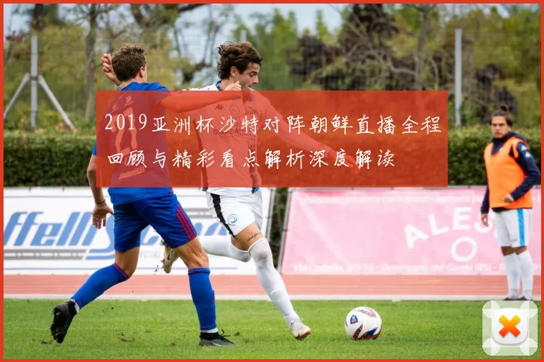 2019亚洲杯沙特对阵朝鲜直播全程回顾与精彩看点解析深度解读