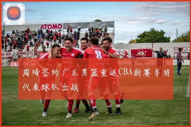 周琦签约广东男篮重返CBA新赛季将代表球队出战