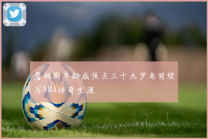 詹姆斯年龄成焦点三十九岁老将续写NBA传奇生涯