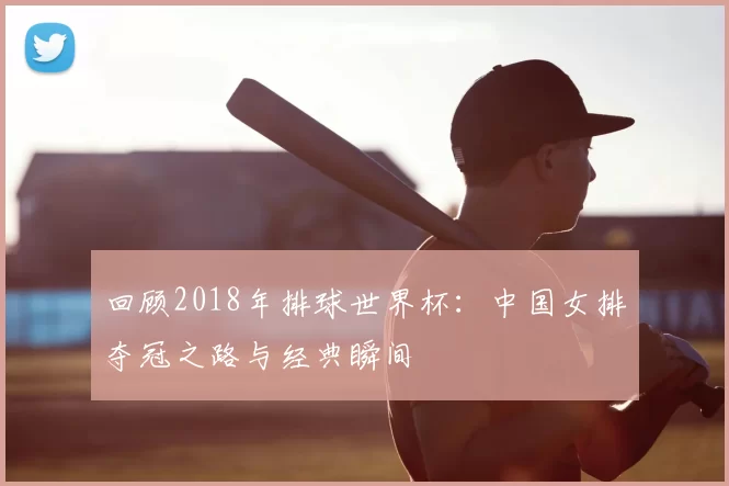回顾2018年排球世界杯:中国女排夺冠之路与经典瞬间