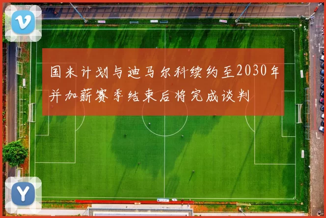 国米计划与迪马尔科续约至2030年并加薪赛季结束后将完成谈判