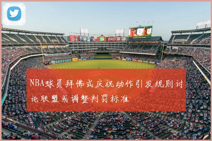 NBA球员拜佛式庆祝动作引发规则讨论联盟或调整判罚标准