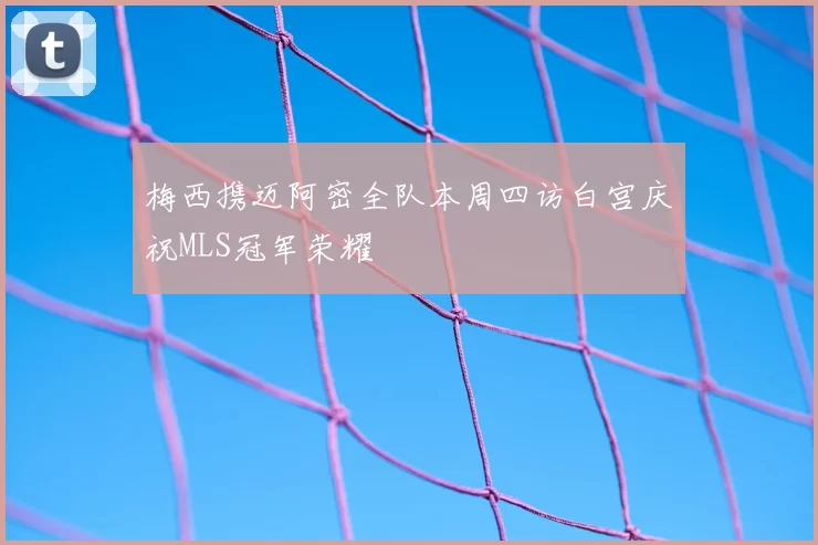 梅西携迈阿密全队本周四访白宫庆祝MLS冠军荣耀