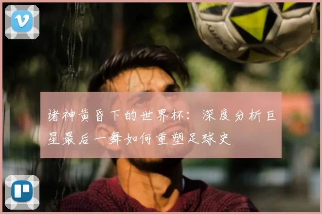 诸神黄昏下的世界杯:深度分析巨星最后一舞如何重塑足球史