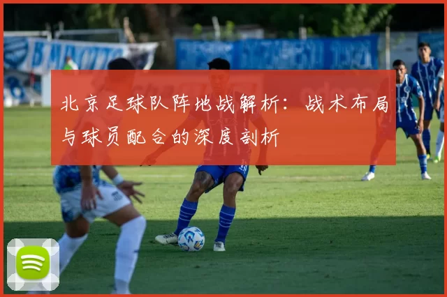 北京足球队阵地战解析:战术布局与球员配合的深度剖析