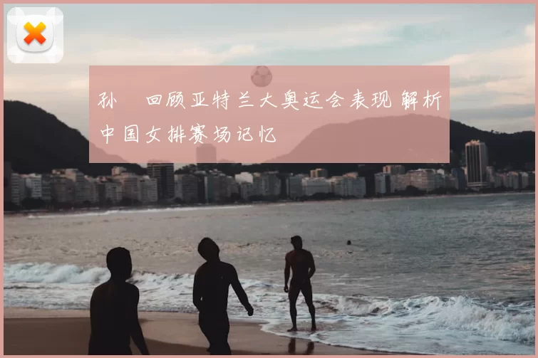 孙玥回顾亚特兰大奥运会表现 解析中国女排赛场记忆