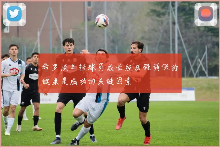 希罗谈年轻球员成长经历强调保持健康是成功的关键因素