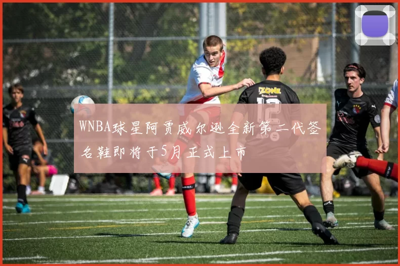 WNBA球星阿贾威尔逊全新第二代签名鞋即将于5月正式上市