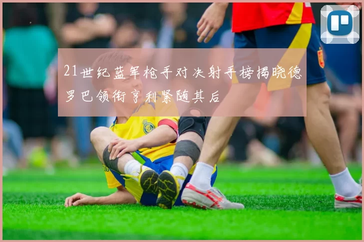 21世纪蓝军枪手对决射手榜揭晓德罗巴领衔亨利紧随其后