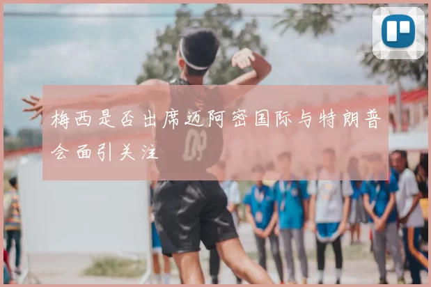 梅西是否出席迈阿密国际与特朗普会面引关注