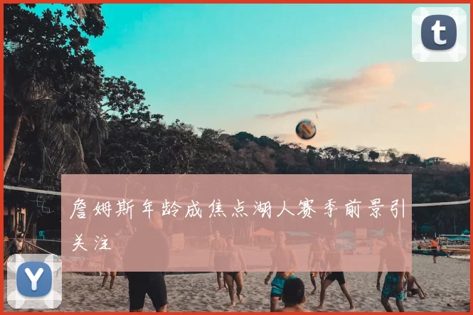 詹姆斯年龄成焦点湖人赛季前景引关注