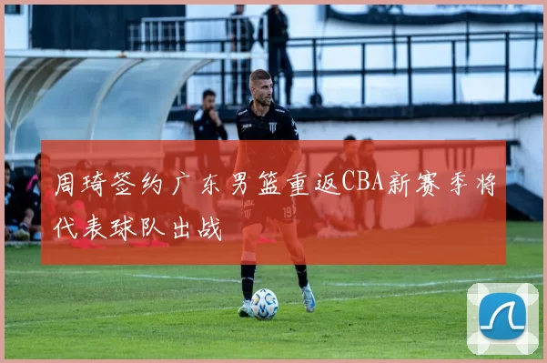 周琦签约广东男篮重返CBA新赛季将代表球队出战