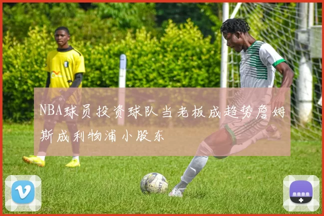 NBA球员投资球队当老板成趋势詹姆斯成利物浦小股东