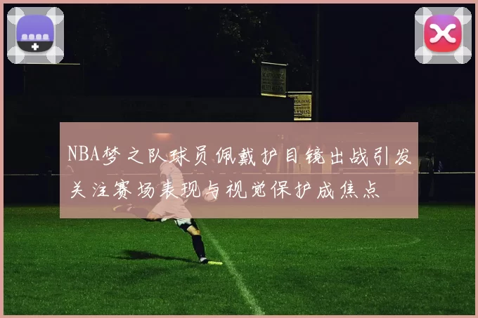 NBA梦之队球员佩戴护目镜出战引发关注赛场表现与视觉保护成焦点