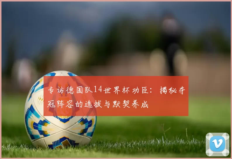 专访德国队14世界杯功臣:揭秘夺冠阵容的选拔与默契养成