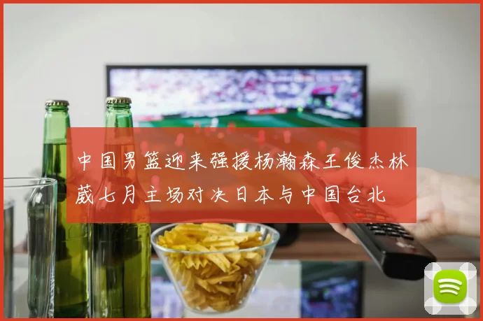中国男篮迎来强援杨瀚森王俊杰林葳七月主场对决日本与中国台北