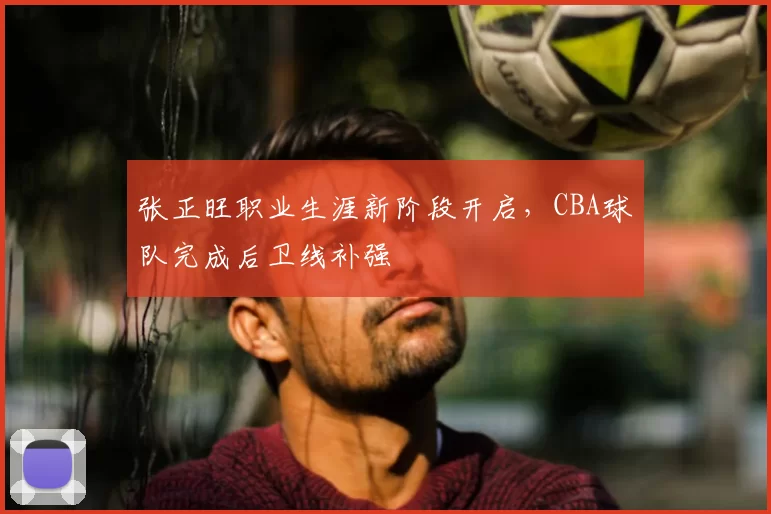 张正旺职业生涯新阶段开启,CBA球队完成后卫线补强