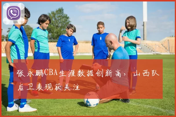 张永鹏CBA生涯数据创新高,山西队后卫表现获关注