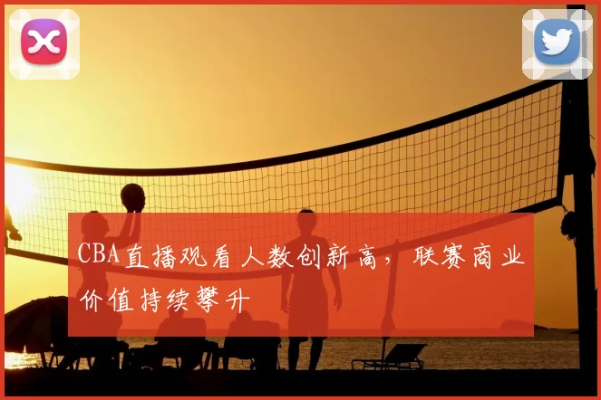 CBA直播观看人数创新高，联赛商业价值持续攀升